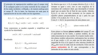 El principio de superposición establece que el campo total
𝐸 en cualquier punto es la suma vectorial de los campos 𝐸
de las ondas incidente y reflejada, y de manera análoga para
el campo 𝐵 . Por lo tanto, las funciones de onda para la
superposición de las dos ondas son las siguientes:
Estas expresiones se pueden expandir y simplificar con
ayuda de las identidades
Resultando:
Se observa que en 𝑥 = 0, el campo eléctrico 𝐸𝑦(𝑥 = 0, 𝑡)
siempre es igual a cero; esto es una exigencia de la
naturaleza del conductor ideal, que desempeña el mismo
papel que un punto fijo al final de una cuerda. Además,
𝐸𝑦(𝑥, 𝑡) es cero en todo momento en los puntos de
aquellos planos perpendiculares al eje x para los que
𝑠𝑒𝑛𝑘𝑥 = 0; es decir, 𝑘𝑥 = 0, 𝜋, 2𝜋, … .
Como 𝑘 = 2𝜋/𝜆, las posiciones de estos planos son
Estos planos se llaman planos nodales del campo 𝐸; son
el equivalente de los nodos, o puntos nodales, de una
onda estacionaria en una cuerda. En el punto medio entre
dos planos nodales adyacentes cualesquiera hay un plano
en el que 𝑠𝑒𝑛𝑘𝑥 = ±1; en cada uno de tales planos, la
magnitud de 𝐸(𝑥, 𝑡) es igual al valor máximo posible de
2𝐸𝑚á𝑥dos veces en cada ciclo de oscilación. Éstos son los
planos antinodales de 𝐸, que corresponden a los
antinodos de las ondas en una cuerda.
 