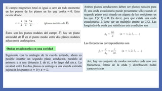 El campo magnético total es igual a cero en todo momento
en los puntos de los planos en los que 𝑐𝑜𝑠𝑘𝑥 = 0. Esto
ocurre donde
Éstos son los planos nodales del campo 𝐵; hay un plano
antinodal de 𝐵 en el punto medio entre dos planos nodales
adyacentes cualesquiera.
Ondas estacionarias en una cavidad
Siguiendo con la analogía de la cuerda estirada, ahora es
posible insertar un segundo plano conductor, paralelo al
primero y a una distancia 𝐿 de él, a lo largo del eje 𝑥. La
cavidad entre los dos planos es análoga a una cuerda estirada
sujeta en los puntos 𝑥 = 0 y 𝑥 = 𝐿.
Ambos planos conductores deben ser planos nodales para
𝐵; una onda estacionaria puede presentarse sólo cuando el
segundo plano está situado en alguna de las posiciones en
las que 𝐸(𝑥, 𝑡) = 0. Es decir, para que exista una onda
estacionaria, L debe ser un múltiplo entero de 𝜆/2. Las
longitudes de onda que satisfacen esta condición son
Las frecuencias correspondientes son
Así, hay un conjunto de modos normales cada uno con
frecuencia, forma de la onda y distribución nodal
características
 