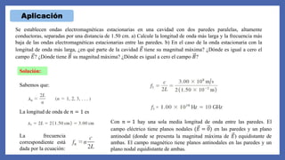 Aplicación
Se establecen ondas electromagnéticas estacionarias en una cavidad con dos paredes paralelas, altamente
conductoras, separadas por una distancia de 1.50 cm. a) Calcule la longitud de onda más larga y la frecuencia más
baja de las ondas electromagnéticas estacionarias entre las paredes. b) En el caso de la onda estacionaria con la
longitud de onda más larga, ¿en qué parte de la cavidad 𝐸 tiene su magnitud máxima? ¿Dónde es igual a cero el
campo 𝐸? ¿Dónde tiene 𝐵 su magnitud máxima? ¿Dónde es igual a cero el campo 𝐵?
Solución:
Sabemos que:
La longitud de onda de 𝑛 = 1 es
La frecuencia
correspondiente está
dada por la ecuación:
Con 𝑛 = 1 hay una sola media longitud de onda entre las paredes. El
campo eléctrico tiene planos nodales (𝐸 = 0) en las paredes y un plano
antinodal (donde se presenta la magnitud máxima de 𝐸) equidistante de
ambas. El campo magnético tiene planos antinodales en las paredes y un
plano nodal equidistante de ambas.
 