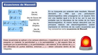 Ecuaciones de Maxwell
(ley de
Gauss)
(ley de Gauss del
magnetismo)
(ley de
Ampère)
(ley de
Faraday)
En su búsqueda por entender este resultado, Maxwell
demostró en 1865 que una perturbación
electromagnética debe propagarse en el espacio libre
con una rapidez igual a la de la luz, por lo que era
probable que la naturaleza de las ondas de luz fuera
electromagnética. Al mismo tiempo descubrió que los
principios básicos del electromagnetismo podían
expresarse en términos de las cuatro ecuaciones que
hoy conocemos como ecuaciones de Maxwell.
Estas ecuaciones se aplican a los campos eléctricos y magnéticos en el vacío. Si está
presente un material, la permitividad m0 y la permeabilidad 𝜖0 del espacio libre se
sustituyen por la permitividad m y la permeabilidad 𝜖 del material. Si los valores de m y 𝜖
son diferentes en puntos distintos, entonces m y 𝜖 deben colocarse dentro de las
integrales.
 