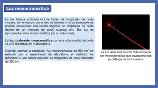 Luz monocromática
La luz blanca ordinaria incluye todas las longitudes de onda
visibles. Sin embargo, con el uso de fuentes o filtros especiales es
posible seleccionar una banda angosta de longitudes de onda
dentro de un intervalo de unos cuantos nm. Esa luz es
aproximadamente monocromática (de un solo color).
La luz totalmente monocromática con una sola longitud de onda
es una idealización inalcanzable.
Cuando usamos la expresión “luz monocromática de 550 nm” en
relación con un experimento de laboratorio, en realidad nos
referimos a una banda pequeña de longitudes de onda alrededor
de 550 nm.
La luz láser está mucho más cerca de
ser monocromática que cualquiera que
se obtenga de otra manera.
 