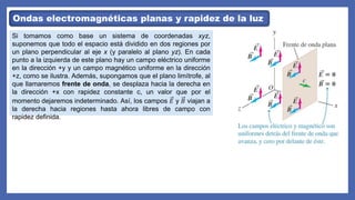 Ondas electromagnéticas planas y rapidez de la luz
Si tomamos como base un sistema de coordenadas xyz,
suponemos que todo el espacio está dividido en dos regiones por
un plano perpendicular al eje x (y paralelo al plano yz). En cada
punto a la izquierda de este plano hay un campo eléctrico uniforme
en la dirección +y y un campo magnético uniforme en la dirección
+z, como se ilustra. Además, supongamos que el plano limítrofe, al
que llamaremos frente de onda, se desplaza hacia la derecha en
la dirección +x con rapidez constante c, un valor que por el
momento dejaremos indeterminado. Así, los campos 𝐸 y 𝐵 viajan a
la derecha hacia regiones hasta ahora libres de campo con
rapidez definida.
 