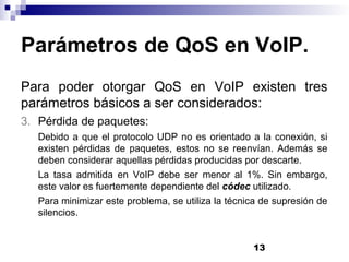 13
Parámetros de QoS en VoIP.
Para poder otorgar QoS en VoIP existen tres
parámetros básicos a ser considerados:
3. Pérdida de paquetes:
Debido a que el protocolo UDP no es orientado a la conexión, si
existen pérdidas de paquetes, estos no se reenvían. Además se
deben considerar aquellas pérdidas producidas por descarte.
La tasa admitida en VoIP debe ser menor al 1%. Sin embargo,
este valor es fuertemente dependiente del códec utilizado.
Para minimizar este problema, se utiliza la técnica de supresión de
silencios.
 
