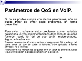 14
Parámetros de QoS en VoIP.
Si no es posible cumplir con dichos parámetros, aún se
puede tratar de evitar estos problemas, en forma
preventiva.
Para evitar o subsanar estos problemas existen variadas
soluciones, cuyas implementaciones dependen de muchos
factores, como le red en que serán implementados.
Algunos de ellos son:
Reserva de recursos: Con esto se busca asegurar en BW a lo largo del
canal antes de que se curse la llamada. Sólo aplicable a redes
privadas, no a Internet.
Priorización: Se marcan los paquetes con un valor de prioridad, luego
los routers deciden si pueden cumplir con la petición.
 