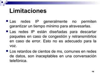 16
Limitaciones
 Las redes IP generalmente no permiten
garantizar un tiempo mínimo para atravesarlas.
 Las redes IP están diseñadas para descartar
paquetes en caso de congestión y retransmitirlos
en caso de error. Esto no es adecuado para la
voz.
 Los retardos de cientos de ms, comunes en redes
de datos, son inaceptables en una conversación
telefónica.
 