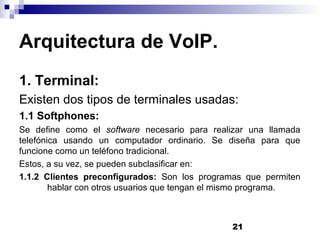 21
Arquitectura de VoIP.
1. Terminal:
Existen dos tipos de terminales usadas:
1.1 Softphones:
Se define como el software necesario para realizar una llamada
telefónica usando un computador ordinario. Se diseña para que
funcione como un teléfono tradicional.
Estos, a su vez, se pueden subclasificar en:
1.1.2 Clientes preconfigurados: Son los programas que permiten
hablar con otros usuarios que tengan el mismo programa.
 