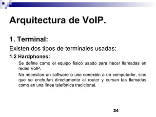 24
Arquitectura de VoIP.
1. Terminal:
Existen dos tipos de terminales usadas:
1.2 Hardphones:
Se define como el equipo físico usado para hacer llamadas en
redes VoIP.
No necesitan un software o una conexión a un computador, sino
que se enchufan directamente al router y cursan las llamadas
como en una línea telefónica tradicional.
 