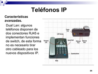 25
Teléfonos IP
Características
avanzadas.
Dual Lan: algunos
teléfonos disponen de
dos conectores RJ45 e
implementan funciones
de switch, de esta forma
no es necesario tirar
otro cableado para los
nuevos dispositivos IP.
 