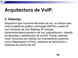 26
Arquitectura de VoIP.
2. Gateway:
Dispositivo que convierte llamadas de voz, en tiempo real,
entre la telefonía pública conmutada (PSTN) y redes IP.
Las funciones de una Gateway IP incluyen
compresión/descompresión de voz, paquetización, ruteado
de llamadas y señalización de control. Puede, además,
incluir funciones de interfaz con controladores externos,
como Gatekeepers o Proxy, sistemas de facturación y
sistemas de control de red.
 