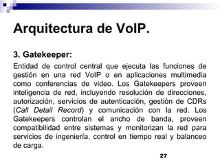 27
Arquitectura de VoIP.
3. Gatekeeper:
Entidad de control central que ejecuta las funciones de
gestión en una red VoIP o en aplicaciones multimedia
como conferencias de video. Los Gatekeepers proveen
inteligencia de red, incluyendo resolución de direcciones,
autorización, servicios de autenticación, gestión de CDRs
(Call Detail Record) y comunicación con la red. Los
Gatekeepers controlan el ancho de banda, proveen
compatibilidad entre sistemas y monitorizan la red para
servicios de ingeniería, control en tiempo real y balanceo
de carga.
 