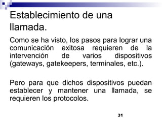 31
Establecimiento de una
llamada.
Como se ha visto, los pasos para lograr una
comunicación exitosa requieren de la
intervención de varios dispositivos
(gateways, gatekeepers, terminales, etc.).
Pero para que dichos dispositivos puedan
establecer y mantener una llamada, se
requieren los protocolos.
 