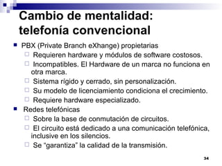 34
Cambio de mentalidad:
telefonía convencional
 PBX (Private Branch eXhange) propietarias
 Requieren hardware y módulos de software costosos.
 Incompatibles. El Hardware de un marca no funciona en
otra marca.
 Sistema rígido y cerrado, sin personalización.
 Su modelo de licenciamiento condiciona el crecimiento.
 Requiere hardware especializado.
 Redes telefónicas
 Sobre la base de conmutación de circuitos.
 El circuito está dedicado a una comunicación telefónica,
inclusive en los silencios.
 Se “garantiza” la calidad de la transmisión.
 