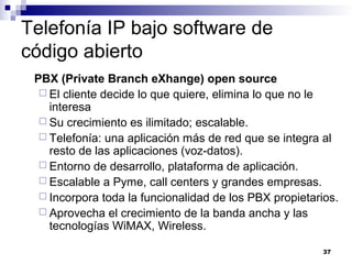 37
Telefonía IP bajo software de
código abierto
PBX (Private Branch eXhange) open source
 El cliente decide lo que quiere, elimina lo que no le
interesa
 Su crecimiento es ilimitado; escalable.
 Telefonía: una aplicación más de red que se integra al
resto de las aplicaciones (voz-datos).
 Entorno de desarrollo, plataforma de aplicación.
 Escalable a Pyme, call centers y grandes empresas.
 Incorpora toda la funcionalidad de los PBX propietarios.
 Aprovecha el crecimiento de la banda ancha y las
tecnologías WiMAX, Wireless.
 