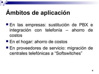 6
Ámbitos de aplicación
 En las empresas: sustitución de PBX e
integración con telefonía – ahorro de
costos
 En el hogar: ahorro de costos
 En proveedores de servicio: migración de
centrales telefónicas a “Softswitches”
 