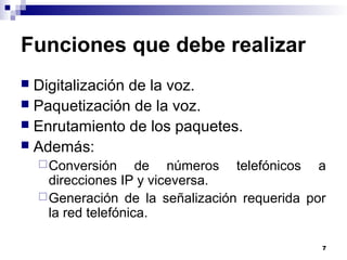 7
Funciones que debe realizar
 Digitalización de la voz.
 Paquetización de la voz.
 Enrutamiento de los paquetes.
 Además:
Conversión de números telefónicos a
direcciones IP y viceversa.
Generación de la señalización requerida por
la red telefónica.
 