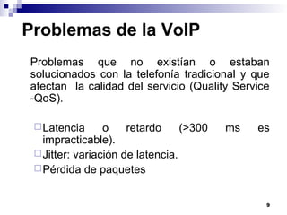 9
Problemas de la VoIP
Problemas que no existían o estaban
solucionados con la telefonía tradicional y que
afectan la calidad del servicio (Quality Service
-QoS).
Latencia o retardo (>300 ms es
impracticable).
Jitter: variación de latencia.
Pérdida de paquetes
 
