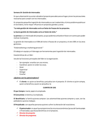 Semana 14: Gestiónde interesados
En que urbanizaciónvaaestar ubicadoel proyectoparaadecuarse al lugary tenerlasprecauciones
necesarias para cumplir con los interesados.
En proyectospequeñoslagestiónde interesadosescasi inadvertida,el únicoproblemapodríaser
el vecindario, tiene mayor influencia en proyectos grandes y zonas
“La mala gestión de interesados sería un factor de fracaso de los proyectos.
La buena gestión de interesados sería un factor de éxito.”
La prensaesun interesado del proyecto,yaque podemosutilizarlaenfavoroencontra para poder
realizar el proyecto.
La gestión de interesados es el 50% del éxito o fracaso de un proyecto y el otro 50% en las otras
gestiones.
“Endomarketing o marketing personal.”
El trabajo en equipo y el liderazgo son herramientas para la gestión de interesados.
Características de un líder:
Una de las funciones principales del líder es la organización.
- Ser ejemplar: enseñar con uno mismo.
- Coordinar: poner en orden las cosas.
- Guiar
- Supervisar
- Delegar
- Enseñar
¿Quiénes son los patrocinadores?
 El cliente: es quien se beneficia y perjudica con el proyecto. El cliente es quien compra,
quien se beneficia y quien se perjudica. Ej:
CLIENTES DE GAS
El que Compra: mamá, papá o la empleada.
El Consumista: la familia y la empleada.
El Beneficiario: la familia quienes compran. Los automovilistas quienes compran y usan, son los
pobladores quienes trabajan.
El Perjudicado: son aquellas personas quienes sufren la alteración del ecosistema.
 El patrocinador: esaquel que proporcionalosrecursoseconómicos(yaseade fuentepropia
o financiada) y que busca beneficios en el proyecto.
 Director de proyecto
 Director de programas
 