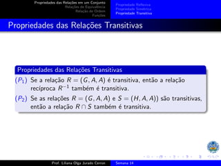 Propriedades das Relações em um Conjunto
Relações de Equivalência
Relação de Ordem
Funções
Propriedade Reflexiva
Propriedade Simétrica
Propriedade Transitiva
Propriedades das Relações Transitivas
Propriedades das Relações Transitivas
(P1) Se a relação R = (G, A, A) é transitiva, então a relação
recı́proca R−1 também é transitiva.
(P2) Se as relações R = (G, A, A) e S = (H, A, A)) são transitivas,
então a relação R ∩ S também é transitiva.
Prof. Liliana Olga Jurado Cerron Semana 14
 