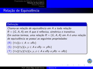 Propriedades das Relações em um Conjunto
Relações de Equivalência
Relação de Ordem
Funções
Relação de Equivalência
Definição
Chama-se relação de equivalência em A a toda relação
R = (G, A, A) em A que é reflexiva, simétrica e transitiva.
Em outros termos, uma relação R = (G, A, A) em A é uma relação
de equivalência se possui as seguintes propriedades:
(R) (∀x)(x ∈ A ⇒ xRx)
(S) (∀x)(∀y)(x, y ∈ A e xRy ⇒ yRx)
(T) (∀x)(∀y)(∀z)(x, y, z ∈ A e xRy e yRz ⇒ xRz)
Prof. Liliana Olga Jurado Cerron Semana 14
 