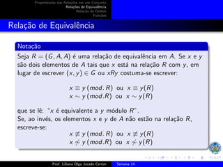 Propriedades das Relações em um Conjunto
Relações de Equivalência
Relação de Ordem
Funções
Relação de Equivalência
Notação
Seja R = (G, A, A) é uma relação de equivalência em A. Se x e y
são dois elementos de A tais que x está na relação R com y, em
lugar de escrever (x, y) ∈ G ou xRy costuma-se escrever:
x ≡ y (mod. R) ou x ≡ y(R)
x ∼ y (mod.R) ou x ∼ y(R)
que se lê: “x é equivalente a y módulo R”.
Se, ao invés, os elementos x e y de A não estão na relação R,
escreve-se:
x ̸≡ y (mod. R) ou x ̸≡ y(R)
x ̸∼ y (mod.R) ou x ̸∼ y(R)
Prof. Liliana Olga Jurado Cerron Semana 14
 