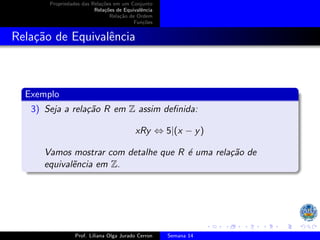 Propriedades das Relações em um Conjunto
Relações de Equivalência
Relação de Ordem
Funções
Relação de Equivalência
Exemplo
3) Seja a relação R em Z assim definida:
xRy ⇔ 5|(x − y)
Vamos mostrar com detalhe que R é uma relação de
equivalẽncia em Z.
Prof. Liliana Olga Jurado Cerron Semana 14
 