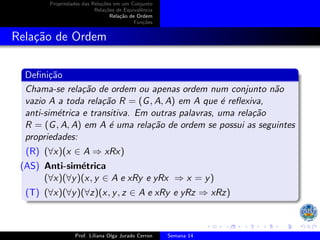 Propriedades das Relações em um Conjunto
Relações de Equivalência
Relação de Ordem
Funções
Relação de Ordem
Definição
Chama-se relação de ordem ou apenas ordem num conjunto não
vazio A a toda relação R = (G, A, A) em A que é reflexiva,
anti-simétrica e transitiva. Em outras palavras, uma relação
R = (G, A, A) em A é uma relação de ordem se possui as seguintes
propriedades:
(R) (∀x)(x ∈ A ⇒ xRx)
(AS) Anti-simétrica
(∀x)(∀y)(x, y ∈ A e xRy e yRx ⇒ x = y)
(T) (∀x)(∀y)(∀z)(x, y, z ∈ A e xRy e yRz ⇒ xRz)
Prof. Liliana Olga Jurado Cerron Semana 14
 