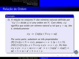Propriedades das Relações em um Conjunto
Relações de Equivalência
Relação de Ordem
Funções
Relação de Ordem
Exemplo
2) A relação no conjunto N dos números naturais definida por
“x|y”( x divide y) é uma ordem em N. Com efeito, x|y
significa que existe um número natural q tal que y = xq, isto
é, simbolicamente:
x|y ⇔ (∃q)(q ∈ N e y = xq)
Por outra parte, subsistem as três propriedades:
(R) (∀x)(x ∈ N ⇒ x|x), porque x = x · 1 (q = 1 ∈ N).
(AS) (∀x)(∀y)(x, y ∈ N e x|y e y|x ⇒ x = y). De fato:
x|y e y|x ⇒ y = xq e x = yq′ ⇒ x = (xq)q′ = x(qq′) ⇒
qq′ = 1 ⇒ q = q′ = 1 ⇒ x = y.
Prof. Liliana Olga Jurado Cerron Semana 14
 