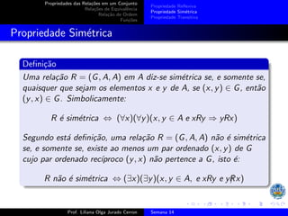 Propriedades das Relações em um Conjunto
Relações de Equivalência
Relação de Ordem
Funções
Propriedade Reflexiva
Propriedade Simétrica
Propriedade Transitiva
Propriedade Simétrica
Definição
Uma relação R = (G, A, A) em A diz-se simétrica se, e somente se,
quaisquer que sejam os elementos x e y de A, se (x, y) ∈ G, então
(y, x) ∈ G. Simbolicamente:
R é simétrica ⇔ (∀x)(∀y)(x, y ∈ A e xRy ⇒ yRx)
Segundo está definição, uma relação R = (G, A, A) não é simétrica
se, e somente se, existe ao menos um par ordenado (x, y) de G
cujo par ordenado recı́proco (y, x) não pertence a G, isto é:
R não é simétrica ⇔ (∃x)(∃y)(x, y ∈ A, e xRy e yR
/ x)
Prof. Liliana Olga Jurado Cerron Semana 14
 