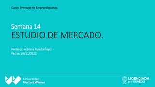 Semana 14
ESTUDIO DE MERCADO.
Curso: Proyecto de Emprendimiento
Profesor: Adriana Rueda Ñopo
Fecha: 26/11/2022
 
