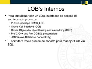 LOB’s Internos
• Para interactuar con un LOB, interfaces de acceso de
  archivos son provistos:
  •   PL/SQL package DBMS_LOB
  •   Oracle Call Interface (OCI)
  •   Oracle Objects for object linking and embedding (OLE)
  •   Pro*C/C++ and Pro*COBOL precompilers
  •   JDBC (Java Database Connectivity)
• El servidor Oracle provee de soporte para manejar LOB vía
  SQL.
 