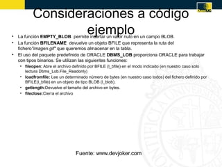 Consideraciones a código
                 ejemplo
• La función EMPTY_BLOB permite insertar un valor nulo en un campo BLOB.
• La función BFILENAME devuelve un objeto BFILE que representa la ruta del
  fichero"imagen.gif" que queremos almacenar en la tabla.
• El uso del paquete predefinido de ORACLE DBMS_LOB proporciona ORACLE para trabajar
  con tipos binarios. Se utilizan las siguientes funciones:
   • fileopen: Abre el archivo definido por BFILE (l_bfile) en el modo indicado (en nuestro caso solo
     lectura Dbms_Lob.File_Readonly)
   • loadfromfile: Lee un determinado número de bytes (en nuestro caso todos) del fichero definido por
     BFILE(l_bfile) en un objeto de tipo BLOB (l_blob).
   • getlength:Devuelve el tamaño del archivo en bytes.
   • fileclose:Cierra el archivo




                                Fuente: www.devjoker.com
 