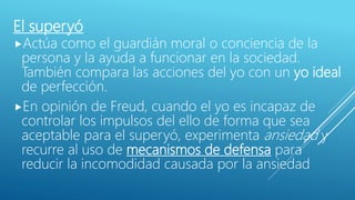 El superyó
Actúa como el guardián moral o conciencia de la
persona y la ayuda a funcionar en la sociedad.
También compara las acciones del yo con un yo ideal
de perfección.
En opinión de Freud, cuando el yo es incapaz de
controlar los impulsos del ello de forma que sea
aceptable para el superyó, experimenta ansiedad y
recurre al uso de mecanismos de defensa para
reducir la incomodidad causada por la ansiedad.
 