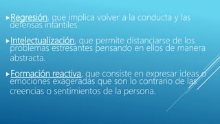 Regresión, que implica volver a la conducta y las
defensas infantiles
Intelectualización, que permite distanciarse de los
problemas estresantes pensando en ellos de manera
abstracta.
Formación reactiva, que consiste en expresar ideas o
emociones exageradas que son lo contrario de las
creencias o sentimientos de la persona.
 
