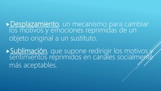 Desplazamiento, un mecanismo para cambiar
los motivos y emociones reprimidas de un
objeto original a un sustituto.
Sublimación, que supone redirigir los motivos y
sentimientos reprimidos en canales socialmente
más aceptables.
 