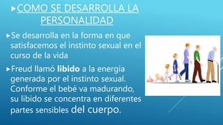 COMO SE DESARROLLA LA
PERSONALIDAD
Se desarrolla en la forma en que
satisfacemos el instinto sexual en el
curso de la vida
Freud llamó libido a la energía
generada por el instinto sexual.
Conforme el bebé va madurando,
su libido se concentra en diferentes
partes sensibles del cuerpo.
 