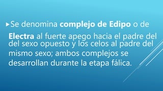 Se denomina complejo de Edipo o de
Electra al fuerte apego hacia el padre del
del sexo opuesto y los celos al padre del
mismo sexo; ambos complejos se
desarrollan durante la etapa fálica.
 