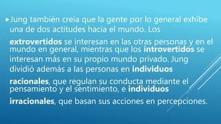 Jung también creía que la gente por lo general exhibe
una de dos actitudes hacia el mundo. Los
extrovertidos se interesan en las otras personas y en el
mundo en general, mientras que los introvertidos se
interesan más en su propio mundo privado. Jung
dividió además a las personas en individuos
racionales, que regulan su conducta mediante el
pensamiento y el sentimiento, e individuos
irracionales, que basan sus acciones en percepciones.
 