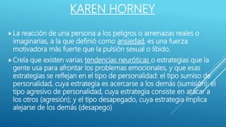 KAREN HORNEY
La reacción de una persona a los peligros o amenazas reales o
imaginarias, a la que definió como ansiedad, es una fuerza
motivadora más fuerte que la pulsión sexual o libido.
Creía que existen varias tendencias neuróticas o estrategias que la
gente usa para afrontar los problemas emocionales, y que esas
estrategias se reflejan en el tipo de personalidad: el tipo sumiso de
personalidad, cuya estrategia es acercarse a los demás (sumisión); el
tipo agresivo de personalidad, cuya estrategia consiste en atacar a
los otros (agresión); y el tipo desapegado, cuya estrategia implica
alejarse de los demás (desapego)
 