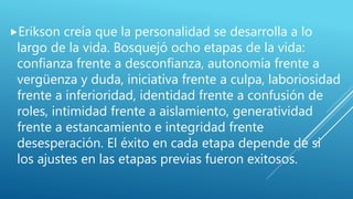 Erikson creía que la personalidad se desarrolla a lo
largo de la vida. Bosquejó ocho etapas de la vida:
confianza frente a desconfianza, autonomía frente a
vergüenza y duda, iniciativa frente a culpa, laboriosidad
frente a inferioridad, identidad frente a confusión de
roles, intimidad frente a aislamiento, generatividad
frente a estancamiento e integridad frente
desesperación. El éxito en cada etapa depende de si
los ajustes en las etapas previas fueron exitosos.
 