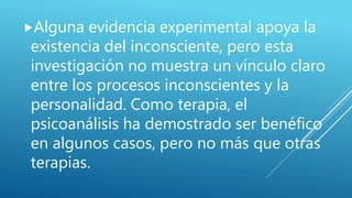 Alguna evidencia experimental apoya la
existencia del inconsciente, pero esta
investigación no muestra un vínculo claro
entre los procesos inconscientes y la
personalidad. Como terapia, el
psicoanálisis ha demostrado ser benéfico
en algunos casos, pero no más que otras
terapias.
 