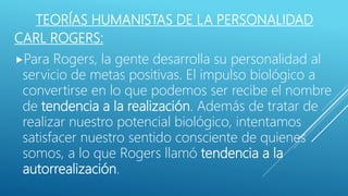 TEORÍAS HUMANISTAS DE LA PERSONALIDAD
CARL ROGERS:
Para Rogers, la gente desarrolla su personalidad al
servicio de metas positivas. El impulso biológico a
convertirse en lo que podemos ser recibe el nombre
de tendencia a la realización. Además de tratar de
realizar nuestro potencial biológico, intentamos
satisfacer nuestro sentido consciente de quienes
somos, a lo que Rogers llamó tendencia a la
autorrealización.
 