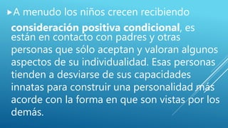 A menudo los niños crecen recibiendo
consideración positiva condicional, es
están en contacto con padres y otras
personas que sólo aceptan y valoran algunos
aspectos de su individualidad. Esas personas
tienden a desviarse de sus capacidades
innatas para construir una personalidad más
acorde con la forma en que son vistas por los
demás.
 