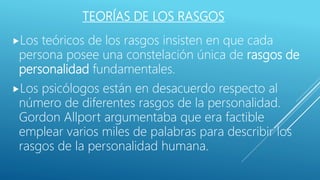 TEORÍAS DE LOS RASGOS
Los teóricos de los rasgos insisten en que cada
persona posee una constelación única de rasgos de
personalidad fundamentales.
Los psicólogos están en desacuerdo respecto al
número de diferentes rasgos de la personalidad.
Gordon Allport argumentaba que era factible
emplear varios miles de palabras para describir los
rasgos de la personalidad humana.
 