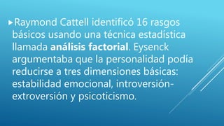 Raymond Cattell identificó 16 rasgos
básicos usando una técnica estadística
llamada análisis factorial. Eysenck
argumentaba que la personalidad podía
reducirse a tres dimensiones básicas:
estabilidad emocional, introversión-
extroversión y psicoticismo.
 