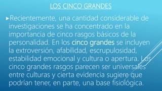 LOS CINCO GRANDES
Recientemente, una cantidad considerable de
investigaciones se ha concentrado en la
importancia de cinco rasgos básicos de la
personalidad. En los cinco grandes se incluyen
la extroversión, afabilidad, escrupulosidad,
estabilidad emocional y cultura o apertura. Los
cinco grandes rasgos parecen ser universales
entre culturas y cierta evidencia sugiere que
podrían tener, en parte, una base fisiológica.
 