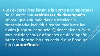 Las expectativas llevan a la gente a comportarse
de acuerdo con estándares de desempeño
únicos, que son medidas de excelencia
determinadas individualmente mediante las
cuales juzga su conducta. Quienes tienen éxito
para satisfacer sus estándares de desempeño
internos desarrollan una actitud que Bandura
llamó autoeficacia.
 