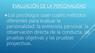 EVALUACIÓN DE LA PERSONALIDAD
Los psicólogos usan cuatro métodos
diferentes para evaluar la
personalidad: la entrevista personal, la
observación directa de la conducta, las
pruebas objetivas y las pruebas
proyectivas.
 
