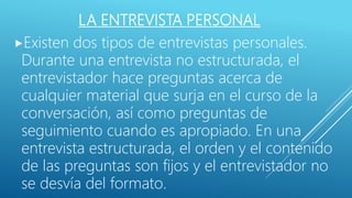 LA ENTREVISTA PERSONAL
Existen dos tipos de entrevistas personales.
Durante una entrevista no estructurada, el
entrevistador hace preguntas acerca de
cualquier material que surja en el curso de la
conversación, así como preguntas de
seguimiento cuando es apropiado. En una
entrevista estructurada, el orden y el contenido
de las preguntas son fijos y el entrevistador no
se desvía del formato.
 