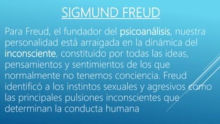SIGMUND FREUD
Para Freud, el fundador del psicoanálisis, nuestra
personalidad está arraigada en la dinámica del
inconsciente, constituido por todas las ideas,
pensamientos y sentimientos de los que
normalmente no tenemos conciencia. Freud
identificó a los instintos sexuales y agresivos como
las principales pulsiones inconscientes que
determinan la conducta humana.
 