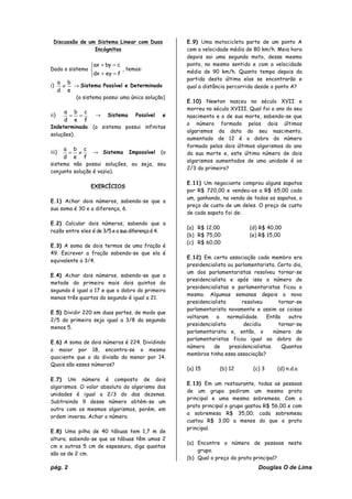 pág. 2 Douglas O de Lima
Discussão de um Sistema Linear com Duas
Incógnitas
Dado o sistema
⎪⎩
⎪
⎨
⎧
=+
=+
feydx
cbyax
, temos:
i)
e
b
d
a
≠ → Sistema Possível e Determinado
(o sistema possui uma única solução)
ii)
f
c
e
b
d
a
== → Sistema Possível e
Indeterminado (o sistema possui infinitas
soluções).
iii)
f
c
e
b
d
a
≠= → Sistema Impossível (o
sistema não possui soluções, ou seja, seu
conjunto solução é vazio).
EXERCÍCIOS
E.1) Achar dois números, sabendo-se que a
sua soma é 30 e a diferença, 6.
E.2) Calcular dois números, sabendo que a
razão entre eles é de 3/5 e a sua diferença é 4.
E.3) A soma de dois termos de uma fração é
49. Escrever a fração sabendo-se que ela é
equivalente a 3/4.
E.4) Achar dois números, sabendo-se que a
metade do primeiro mais dois quintos do
segundo é igual a 17 e que o dobro do primeiro
menos três quartos do segundo é igual a 21.
E.5) Dividir 220 em duas partes, de modo que
2/5 da primeira seja igual a 3/8 da segunda
menos 5.
E.6) A soma de dois números é 224. Dividindo
o maior por 18, encontra-se o mesmo
quociente que o da divisão do menor por 14.
Quais são esses números?
E.7) Um número é composto de dois
algarismos. O valor absoluto do algarismo das
unidades é igual a 2/3 do das dezenas.
Subtraindo 9 desse número obtém-se um
outro com os mesmos algarismos, porém, em
ordem inversa. Achar o número.
E.8) Uma pilha de 40 tábuas tem 1,7 m de
altura; sabendo-se que as tábuas têm umas 2
cm e outras 5 cm de espessura, diga quantas
são as de 2 cm.
E.9) Uma motocicleta parte de um ponto A
com a velocidade média de 80 km/h. Meia hora
depois sai uma segunda moto, desse mesmo
ponto, no mesmo sentido e com a velocidade
média de 90 km/h. Quanto tempo depois da
partida desta última elas se encontrarão e
qual a distância percorrida desde o ponto A?
E.10) Newton nasceu no século XVII e
morreu no século XVIII. Qual foi o ano do seu
nascimento e o de sua morte, sabendo-se que
o número formado pelos dois últimos
algarismos da data do seu nascimento,
aumentado de 12 é o dobro do número
formado pelos dois últimos algarismos do ano
da sua morte e, este último número de dois
algarismos aumentados de uma unidade é os
2/3 do primeiro?
E.11) Um negociante comprou alguns sapatos
por R$ 720,00 e vendeu-os a R$ 65,00 cada
um, ganhando, na venda de todos os sapatos, o
preço de custo de um deles. O preço de custo
de cada sapato foi de:
(a) R$ 12,00 (d) R$ 40,00
(b) R$ 75,00 (e) R$ 15,00
(c) R$ 60,00
E.12) Em certa associação cada membro era
presidencialista ou parlamentarista. Certo dia,
um dos parlamentaristas resolveu tornar-se
presidencialista e após isso o número de
presidencialistas e parlamentaristas ficou o
mesmo. Algumas semanas depois o novo
presidencialista resolveu tornar-se
parlamentarista novamente e assim as coisas
voltaram a normalidade. Então outro
presidencialista decidiu tornar-se
parlamentarista e, então, o número de
parlamentaristas ficou igual ao dobro do
número de presidencialistas. Quantos
membros tinha essa associação?
(a) 15 (b) 12 (c) 3 (d) n.d.a
E.13) Em um restaurante, todas as pessoas
de um grupo pediram um mesmo prato
principal e uma mesma sobremesa. Com o
prato principal o grupo gastou R$ 56,00 e com
a sobremesa R$ 35,00; cada sobremesa
custou R$ 3,00 a menos do que o prato
principal.
(a) Encontre o número de pessoas neste
grupo.
(b) Qual o preço do prato principal?
 